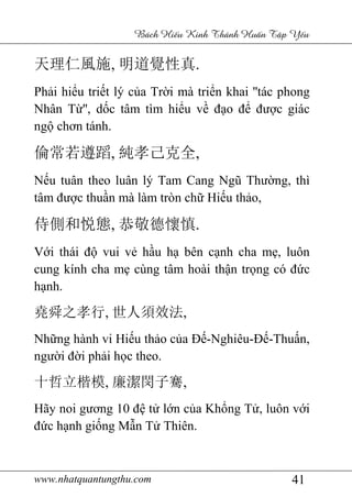 www.nhatquantungthu.com 41
Bách Hi u Kinh Thánh Hu n T p Y u
天理仁風施, 明道覺性真.
Phải hiểu triết lý của Trời mà triển khai ''tác phong
Nhân Từ'', dốc tâm tìm hiểu về đạo để được giác
ngộ chơn tánh.
倫常若遵蹈, 純孝己克全,
Nếu tuân theo luân lý Tam Cang Ngũ Thường, thì
tâm được thuần mà làm tròn chữ Hiếu thảo,
侍側和悦態, 恭敬德懷慎.
Với thái độ vui vẻ hầu hạ bên cạnh cha mẹ, luôn
cung kính cha mẹ cùng tâm hoài thận trọng có đức
hạnh.
堯舜之孝行, 世人須效法,
Những hành vi Hiếu thảo của Đế-Nghiêu-Đế-Thuấn,
người đời phải học theo.
十哲立楷模, 廉潔閔子騫,
Hãy noi gương 10 đệ tử lớn của Khổng Tử, luôn với
đức hạnh giống Mẫn Tử Thiên.
 