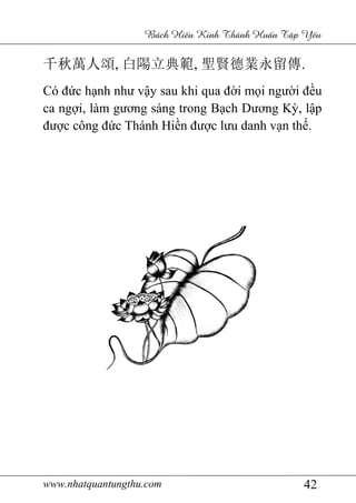 www.nhatquantungthu.com 42
Bách Hi u Kinh Thánh Hu n T p Y u
千秋萬人頌, 白陽立典範, 聖賢德業永留傳.
Có đức hạnh như vậy sau khi qua đời mọi người đều
ca ngợi, làm gương sáng trong Bạch Dương Kỳ, lập
được công đức Thánh Hiền được lưu danh vạn thế.
 