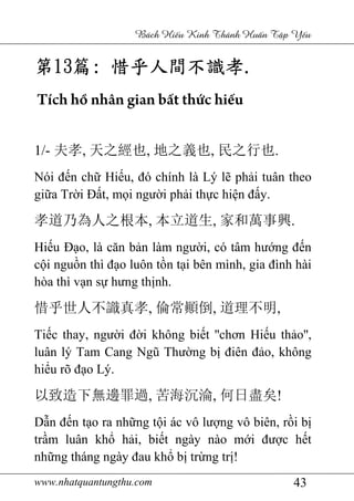 www.nhatquantungthu.com 43
Bách Hi u Kinh Thánh Hu n T p Y u
第第第第13131313篇篇篇篇:::: 惜乎人間不識孝惜乎人間不識孝惜乎人間不識孝惜乎人間不識孝....
Tích hồ nhân gian bất thức hiếu
1/- 夫孝, 天之經也, 地之義也, 民之行也.
Nói đến chữ Hiếu, đó chính là Lý lẽ phải tuân theo
giữa Trời Đất, mọi người phải thực hiện đấy.
孝道乃為人之根本, 本立道生, 家和萬事興.
Hiếu Đạo, là căn bản làm người, có tâm hướng đến
cội nguồn thì đạo luôn tồn tại bên mình, gia đình hài
hòa thì vạn sự hưng thịnh.
惜乎世人不識真孝, 倫常顚倒, 道理不明,
Tiếc thay, người đời không biết ''chơn Hiếu thảo'',
luân lý Tam Cang Ngũ Thường bị điên đảo, không
hiểu rõ đạo Lý.
以致造下無邊罪過, 苦海沉淪, 何日盡矣!
Dẫn đến tạo ra những tội ác vô lượng vô biên, rồi bị
trầm luân khổ hải, biết ngày nào mới được hết
những tháng ngày đau khổ bị trừng trị!
 
