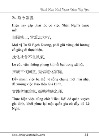 www.nhatquantungthu.com 44
Bách Hi u Kinh Thánh Hu n T p Y u
2/- 斯今臨義,
Hiện nay gặp phải lúc có việc Nhân Nghĩa trước
mắt,
白陽修士, 當篤志力行,
Mọi vị Tu Sĩ Bạch Dương, phải giữ vững chí hướng
cố gắng đi thực hiện,
挽化社會不良風氣,
Lo cứu vãn những phong khí tồi bại trong xã hội,
推廣三代同堂, 提倡道化家庭,
Đẩy mạnh việc ba thế hệ sống chung một mái nhà,
đề xướng việc Đạo Hóa Gia Đình,
實踐孝悌治家, 振興禮儀之邦.
Thực hiện việc dùng chữ ''Hiếu Đễ'' để quán xuyến
gia đình, khôi phục lại một quốc gia có đầy đủ Lễ
Nghi.
 