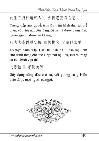 www.nhatquantungthu.com 45
Bách Hi u Kinh Thánh Hu n T p Y u
此生立身行道於人間, 少懷老安為心愿,
Trong kiếp này quyết tâm lập thân hành đạo tại thế
gian, với tâm nguyện là người trẻ thì được quan tâm,
người già thì được an khang,
行大大孝以慰父母, 顯親揚名, 開萬世太平.
Lo thực hành ''Đại Đại Hiếu'' để an ủi cha mẹ, làm
cho danh tiếng cha mẹ được nổi bật lên, mở ra trang
sử thái bình vạn thế.
功崇德昭, 孝範美評.
Gầy dựng công đức cao cả, với gương sáng Hiếu
thảo được mọi người ca ngợi.
 