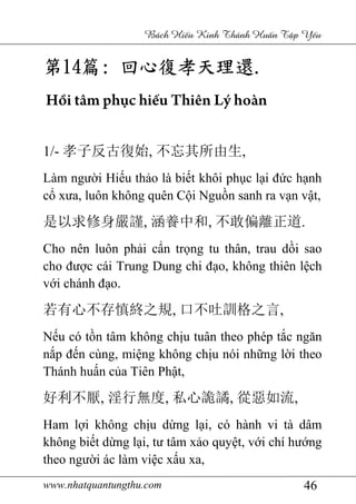 www.nhatquantungthu.com 46
Bách Hi u Kinh Thánh Hu n T p Y u
第第第第14141414篇篇篇篇:::: 回心復孝天理還回心復孝天理還回心復孝天理還回心復孝天理還....
Hồi tâm phục hiếu Thiên Lý hoàn
1/- 孝子反古復始, 不忘其所由生,
Làm người Hiếu thảo là biết khôi phục lại đức hạnh
cổ xưa, luôn không quên Cội Nguồn sanh ra vạn vật,
是以求修身嚴謹, 涵養中和, 不敢偏離正道.
Cho nên luôn phải cẩn trọng tu thân, trau dồi sao
cho được cái Trung Dung chi đạo, không thiên lệch
với chánh đạo.
若有心不存慎終之規, 口不吐訓格之言,
Nếu có tồn tâm không chịu tuân theo phép tắc ngăn
nắp đến cùng, miệng không chịu nói những lời theo
Thánh huấn của Tiên Phật,
好利不厭, 淫行無度, 私心詭譎, 從惡如流,
Ham lợi không chịu dừng lại, có hành vi tà dâm
không biết dừng lại, tư tâm xảo quyệt, với chí hướng
theo người ác làm việc xấu xa,
 