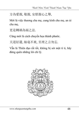 www.nhatquantungthu.com 48
Bách Hi u Kinh Thánh Hu n T p Y u
方為愛親, 敬親, 安慰親心之舉,
Mới là việc thương cha mẹ, cung kính cha mẹ, an ủi
cha mẹ,
更是轉禍為福之法.
Cũng mới là cách chuyển họa thành phước.
天道好還, 絲毫不爽, 至理之言勿忘.
Vẫn là Thiên đạo rất tốt, không bị sót một tí ti, hãy
đừng quên những lời chí lý.
 