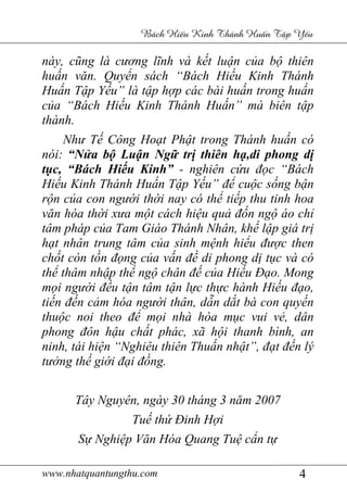 www.nhatquantungthu.com 4
Bách Hi u Kinh Thánh Hu n T p Y u
này, cũng là cương lĩnh và kết luận của bộ thiên
huấn văn. Quyển sách “Bách Hiếu Kinh Thánh
Huấn Tập Yếu” là tập hợp các bài huấn trong huấn
của “Bách Hiếu Kinh Thánh Huấn” mà biên tập
thành.
Như Tế Công Hoạt Phật trong Thánh huấn có
nói: “Nửa bộ Luận Ngữ trị thiên hạ,di phong dị
tục, “Bách Hiếu Kinh” - nghiên cứu đọc “Bách
Hiếu Kinh Thánh Huấn Tập Yếu” để cuộc sống bận
rộn của con người thời nay có thể tiếp thu tinh hoa
văn hóa thời xưa một cách hiệu quả đốn ngộ áo chỉ
tâm pháp của Tam Giáo Thánh Nhân, khế lập giá trị
hạt nhân trung tâm của sinh mệnh hiểu được then
chốt còn tồn đọng của vấn đề di phong dị tục và có
thể thâm nhập thể ngộ chân đế của Hiếu Đạo. Mong
mọi người đều tận tâm tận lực thực hành Hiếu đạo,
tiến đến cảm hóa người thân, dẫn dắt bà con quyến
thuộc noi theo để mọi nhà hòa mục vui vẻ, dân
phong đôn hậu chất phác, xã hội thanh bình, an
ninh, tái hiện “Nghiêu thiên Thuấn nhật”, đạt đến lý
tưởng thế giới đại đồng.
Tây Nguyên, ngày 30 tháng 3 năm 2007
Tuế thứ Đinh Hợi
Sự Nghiệp Văn Hóa Quang Tuệ cẩn tự
 