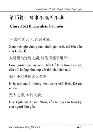 www.nhatquantungthu.com 49
Bách Hi u Kinh Thánh Hu n T p Y u
第第第第15151515篇篇篇篇:::: 諸事不順因不孝諸事不順因不孝諸事不順因不孝諸事不順因不孝....
Chư sự bất thuận nhân bất hiếu
1/- 觀今之天下, 而言孝悌,
Xem hiện giờ chúng sanh dưới gầm trời, mà bàn đến
chữ Hiếu Đễ,
人幾視為迂腐之談, 皆謂不適于用乎!
Con người hiện nay xem Hiếu Đễ là tư tưởng cũ kỹ,
đều nói không phù hợp với thời đại hiện nay!
如今不重孝悌之人多也.
Hiện nay người không xem trọng chữ Hiếu Đễ rất
nhiều.
聖人之德, 本於人倫,
Đức hạnh của Thánh Nhân, vốn là dựa vào luân Lý
con người làm gốc,
 