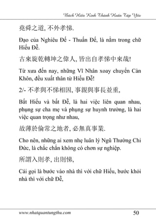 www.nhatquantungthu.com 50
Bách Hi u Kinh Thánh Hu n T p Y u
堯舜之道, 不外孝悌.
Đạo của Nghiêu Đế - Thuấn Đế, là nằm trong chữ
Hiếu Đễ.
古來旋乾轉坤之偉人, 皆出自孝悌中來哉!
Từ xưa đến nay, những Vĩ Nhân xoay chuyển Càn
Khôn, đều xuất thân từ Hiếu Đễ!
2/- 不孝與不悌相因, 事親與事長並重,
Bất Hiếu và bất Đễ, là hai việc liên quan nhau,
phụng sự cha mẹ và phụng sự huynh trưởng, là hai
việc quan trọng như nhau,
故薄於倫常之地者, 必無真事業.
Cho nên, những ai xem nhẹ luân lý Ngũ Thường Chi
Đức, là chắc chắn không có chơn sự nghiệp.
所謂入則孝, 出則悌,
Cái gọi là bước vào nhà thì với chữ Hiếu, bước khỏi
nhà thì với chữ Đễ,
 
