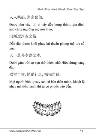www.nhatquantungthu.com 51
Bách Hi u Kinh Thánh Hu n T p Y u
人人興起, 家家慕傚,
Được như vậy, thì ai nấy đều hưng thịnh, gia đình
nào cũng ngưỡng mộ noi theo,
則漸還淳古之俗.
Dần dần được khôi phục lại thuần phong mỹ tục cổ
xưa.
天下萬善孝為之本,
Dưới gầm trời có vạn thứ thiện, chữ Hiếu đứng hàng
đầu,
眾當自省, 勉勵行之, 福報自臻.
Mọi người biết tự suy xét lại bản thân mình, khích lệ
nhau mà tiến hành, thì tự có phước báo đến.
 