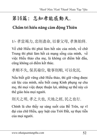 www.nhatquantungthu.com 52
Bách Hi u Kinh Thánh Hu n T p Y u
第第第第16161616篇篇篇篇:::: 怎知孝能感動天怎知孝能感動天怎知孝能感動天怎知孝能感動天....
Chẩm tri hiếu năng cảm động Thiên
1/- 孝當竭力, 忠則盡命, 以養父母, 孝無始終.
Về chữ Hiếu thì phải làm hết sức của mình, về chữ
Trung thì phải làm hết cả mạng sống của mình, về
việc Hiếu thảo cha mẹ, là không có điểm bắt đầu,
cũng không có điểm kết thúc.
孝順不失, 保其祿位, 敬事則順, 可以化民.
Nếu biết giữ vững chữ Hiếu thảo, thì giữ vững được
cái lộc của mình, nếu biết cung Kính phụng sự cha
mẹ, thì mọi việc được thuận lợi, những sự thể này có
thể giáo hóa mọi người.
則天之明, 孝之大也, 天地之經, 民之也行.
Chính là cho thấy sự sáng suốt của Bề Trên, sự vĩ
đại của chữ Hiếu, quy luật của Trời Đất, sự thực tiễn
của mọi người.
 