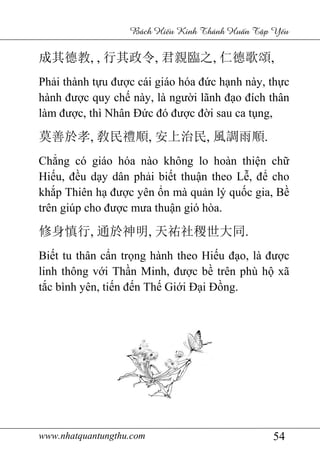 www.nhatquantungthu.com 54
Bách Hi u Kinh Thánh Hu n T p Y u
成其德教, , 行其政令, 君親臨之, 仁德歌頌,
Phải thành tựu được cái giáo hóa đức hạnh này, thực
hành được quy chế này, là người lãnh đạo đích thân
làm được, thì Nhân Đức đó được đời sau ca tụng,
莫善於孝, 敎民禮順, 安上治民, 風調雨順.
Chẳng có giáo hóa nào không lo hoàn thiện chữ
Hiếu, đều dạy dân phải biết thuận theo Lễ, để cho
khắp Thiên hạ được yên ổn mà quản lý quốc gia, Bề
trên giúp cho được mưa thuận gió hòa.
修身慎行, 通於神明, 天祐社稷世大同.
Biết tu thân cẩn trọng hành theo Hiếu đạo, là được
linh thông với Thần Minh, được bề trên phù hộ xã
tắc bình yên, tiến đến Thế Giới Đại Đồng.
 