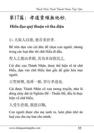 www.nhatquantungthu.com 55
Bách Hi u Kinh Thánh Hu n T p Y u
第第第第17171717篇篇篇篇:::: 孝道貴順無他妙孝道貴順無他妙孝道貴順無他妙孝道貴順無他妙....
Hiếu đạo quý thuận vô tha diệu
1/- 天取人以德, 德首重於孝.
Bề trên dựa vào cái đức để chọn con người, nhưng
trong các loại đức thì chữ Hiếu đi đầu.
聖人之德由孝顯, 其為本而敎民之.
Cái đức của Thánh Nhân, được thể hiện rõ từ chữ
Hiếu, dựa vào chữ Hiếu làm gốc để giáo hóa mọi
người.
古聖相傳, 堯舜一脈, 皆行孝道也.
Cái được Thánh Nhân cổ xưa tương truyền, như là
dòng chảy dài từ Nghiêu Đế - Thuấn Đế, đều là thực
hiện về chữ Hiếu,
人受生於親, 親恩以鞠,
Con người được cha mẹ sanh ra, luôn phải nhớ ân
huệ của cha mẹ ban cho mình,
 