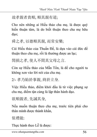 www.nhatquantungthu.com 56
Bách Hi u Kinh Thánh Hu n T p Y u
故孝親者貴順, 順其親有道;
Cho nên những ai Hiếu thảo cha mẹ, là được quý
hiển thuận tâm, là do biết thuận theo cha mẹ hữu
đạo;
舜之孝, 以德順其親, 而常安樂;
Cái Hiếu thảo của Thuấn Đế, là dựa vào cái đức để
thuận theo cha mẹ, rồi là thường được an lạc;
閔損之孝, 使人不間其父母之言.
Còn sự Hiếu thảo của Mẫn Tổn, là để cho người ta
không xen vào lời nói của cha mẹ.
2/- 孝乃始於事親, 終於立身.
Việc Hiếu thảo, điểm khởi đầu là từ việc phụng sự
cha mẹ, điểm tận cùng là lập thân hành đạo.
欲順親者, 先誠其身,
Nếu muốn thuận theo cha mẹ, trước tiên phải cho
thân mình được thành khẩn,
依禮能:
Thực hành theo Lễ là được:
 