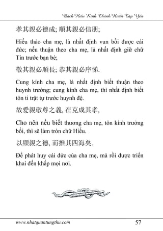 www.nhatquantungthu.com 57
Bách Hi u Kinh Thánh Hu n T p Y u
孝其親必德成; 順其親必信朋;
Hiếu thảo cha mẹ, là nhất định vun bồi được cái
đức; nếu thuận theo cha mẹ, là nhất định giữ chữ
Tín trước bạn bè;
敬其親必順長; 恭其親必序悌.
Cung kính cha mẹ, là nhất định biết thuận theo
huynh trưởng; cung kính cha mẹ, thì nhất định biết
tôn ti trật tự trước huynh đệ.
故愛親敬尊之義, 在克成其孝,
Cho nên nếu biết thương cha mẹ, tôn kính trưởng
bối, thì sẽ làm tròn chữ Hiếu.
以顯親之德, 而推其四海矣.
Để phát huy cái đức của cha mẹ, mà rồi được triển
khai đến khắp mọi nơi.
 