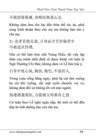 www.nhatquantungthu.com 59
Bách Hi u Kinh Thánh Hu n T p Y u
不敢毀傷髮膚, 恭順而無違心志.
Không dám làm tổn hại đến thân thể tóc da, phải
cung kính thuận theo cha mẹ mà không làm trái ý
cha mẹ.
2/- 忠孝若能克盡, 立身必合乎於倫常中
不敢造次悖禮,
Nếu có thể làm tròn chữ Trung Hiếu, thì việc lập
thân của mình nhất định sẽ được khớp với luân lý
Ngũ Thường Chi Đức, không dám vô Lễ làm trái ý,
日常中低心氣, 婉容, 愉色, 不惡於人,
Trong cuộc sống hằng ngày, phải hạ cái tâm xuống
hạ cái khí xuống, sắc mặt uyển chuyển vui vẻ,
không dám đối xử không tốt với mọi người.
恪遵禮義規矩, 方能報父母養育之恩.
Cứ tuân theo Lễ nghi ngăn nắp, thì mới có thể đền
đáp ân tình dưỡng dục của cha mẹ.
 