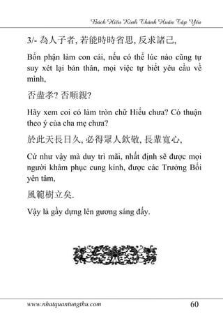 www.nhatquantungthu.com 60
Bách Hi u Kinh Thánh Hu n T p Y u
3/- 為人子者, 若能時時省思, 反求諸己,
Bổn phận làm con cái, nếu có thể lúc nào cũng tự
suy xét lại bản thân, mọi việc tự biết yêu cầu về
mình,
否盡孝? 否順親?
Hãy xem coi có làm tròn chữ Hiếu chưa? Có thuận
theo ý của cha mẹ chưa?
於此天長日久, 必得眾人欽敬, 長輩寬心,
Cứ như vậy mà duy trì mãi, nhất định sẽ được mọi
người khâm phục cung kính, được các Trưởng Bối
yên tâm,
風範樹立矣.
Vậy là gầy dựng lên gương sáng đấy.
 