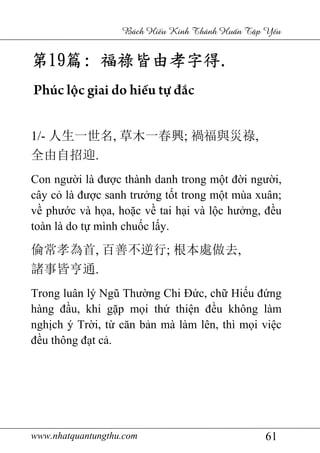 www.nhatquantungthu.com 61
Bách Hi u Kinh Thánh Hu n T p Y u
第第第第19191919篇篇篇篇:::: 福祿皆由孝字得福祿皆由孝字得福祿皆由孝字得福祿皆由孝字得....
Phúc lộc giai do hiếu tự đắc
1/- 人生一世名, 草木一春興; 禍福與災祿,
全由自招迎.
Con người là được thành danh trong một đời người,
cây cỏ là được sanh trưởng tốt trong một mùa xuân;
về phước và họa, hoặc về tai hại và lộc hưởng, đều
toàn là do tự mình chuốc lấy.
倫常孝為首, 百善不逆行; 根本處做去,
諸事皆亨通.
Trong luân lý Ngũ Thường Chi Đức, chữ Hiếu đứng
hàng đầu, khi gặp mọi thứ thiện đều không làm
nghịch ý Trời, từ căn bản mà làm lên, thì mọi việc
đều thông đạt cả.
 