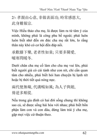 www.nhatquantungthu.com 62
Bách Hi u Kinh Thánh Hu n T p Y u
2/- 孝親由心意, 非做表面功; 時常感恩大,
此身難報宗.
Việc Hiếu thảo cha mẹ, là được làm ra từ tâm ý của
mình, không phải là công phu bề ngoài; phải luôn
luôn biết nhớ đến ơn đức cha mẹ rất lớn, lo rằng
thân này khó có cơ hội đền đáp nổi.
承歡膝下樂, 老者性如童; 只要多關愛,
噓寒問暖冬.
Dưới chân cha mẹ cố làm cho cha mẹ vui lên, phải
biết người già có cái tánh như con nít, chỉ cần quan
tâm cho nhiều, phải biết hỏi han chuyện bị lạnh rét
hoặc bị thời tiết quá nóng nực.
兩代便無礙, 代溝暢如風; 為人子與媳,
毋逆多順從.
Nếu trong gia đình có hai đời sống chung thì không
sao cả, sẽ được sống hài hòa với nhau; phải biết bổn
phận làm con và con dâu, đừng làm trái ý cha mẹ,
gặp mọi việc cứ thuận theo.
 