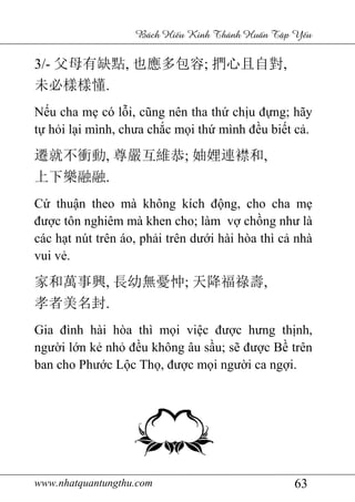 www.nhatquantungthu.com 63
Bách Hi u Kinh Thánh Hu n T p Y u
3/- 父母有缺點, 也應多包容; 捫心且自對,
未必樣樣懂.
Nếu cha mẹ có lỗi, cũng nên tha thứ chịu đựng; hãy
tự hỏi lại mình, chưa chắc mọi thứ mình đều biết cả.
遷就不衝動, 尊嚴互維恭; 妯娌連襟和,
上下樂融融.
Cứ thuận theo mà không kích động, cho cha mẹ
được tôn nghiêm mà khen cho; làm vợ chồng như là
các hạt nút trên áo, phải trên dưới hài hòa thì cả nhà
vui vẻ.
家和萬事興, 長幼無憂忡; 天降福祿壽,
孝者美名封.
Gia đình hài hòa thì mọi việc được hưng thịnh,
người lớn kẻ nhỏ đều không âu sầu; sẽ được Bề trên
ban cho Phước Lộc Thọ, được mọi người ca ngợi.
 