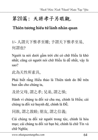 www.nhatquantungthu.com 64
Bách Hi u Kinh Thánh Hu n T p Y u
第第第第20202020篇篇篇篇:::: 天將孝子另眼觀天將孝子另眼觀天將孝子另眼觀天將孝子另眼觀....
Thiên tương hiếu tử lánh nhãn quan
1/- 人謂天下惟孝至難; 予謂天下惟孝至易,
何謂也?
Người ta nói dưới gầm trời chỉ có chữ Hiếu là khó
nhất; cũng có người nói chữ Hiếu là dễ nhất, vậy là
sao?
此為天性所素具,
Phải biết rằng Hiếu thảo là Thiên tánh do Bề trên
ban sẵn cho chúng ta,
及於父母, 謂之孝; 兄弟, 謂之悌;
Hành vi chúng ta đối xử cha mẹ, chính là Hiếu; cái
chúng ta đối xử huynh đệ, chính là Đễ;
同族, 謂之敦睦; 朋友, 謂之信義;
Cái chúng ta đối xử người trong tộc, chính là hòa
mục; cái chúng ta đối xử bạn bè, chính là chữ Tín và
chữ Nghĩa;
 
