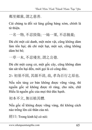www.nhatquantungthu.com 65
Bách Hi u Kinh Thánh Hu n T p Y u
鄰里鄉黨, 謂之慈善.
Cái chúng ta đối xử láng giềng hàng xóm, chính là
từ thiện.
一名一物, 不忍毀傷; 一絲一粟, 不忍拋棄;
Dù chỉ một cái danh, một món vật, cũng không dám
làm tổn hại; dù chỉ một hạt, một sợi, cũng không
dám bỏ bê;
一草一木, 不忍殘害, 謂之公德.
Dù chỉ một cọng cỏ, một gốc cây, cũng không dám
tàn sát tổn hại đến, mới gọi là có công đức.
2/- 初基不固, 其源不清, 故, 孝為百行之原也.
Nếu nền tảng cơ bản không được vững vàng, thì
nguồn gốc sẽ không được rõ ràng, cho nên, chữ
Hiếu là nguồn gốc của mọi thứ đức hạnh.
初本不立, 無以植其體.
Nếu gốc rễ không được vững vàng, thì không cách
nào trồng lên cái thân của nó.
經曰: Trong kinh kệ có nói:
 