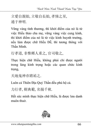 www.nhatquantungthu.com 66
Bách Hi u Kinh Thánh Hu n T p Y u
立愛自親始, 立敬自長始, 孝悌之至,
通于神明.
Vững vàng tình thương, thì khởi điểm của nó là từ
việc Hiếu thảo cha mẹ, vững vàng việc cung kính,
thì khởi điểm của nó là từ việc kính huynh trưởng,
nếu làm được chữ Hiếu Đễ, thì tương thông với
Thần Minh.
行孝道, 非惟郷人重之, 官司敬之,
Thực hiện chữ Hiếu, không phải chỉ được người
trong làng kính trọng hoặc các quan chức kính
trọng,
天地鬼神亦將祐之.
Luôn cả Thiên Địa Quỷ Thần đều phù hộ cả.
力行孝, 樹典範, 名揚千秋.
Hết sức mình thực hiện chữ Hiếu, là được lưu danh
muôn thuở.
 