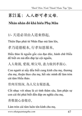 www.nhatquantungthu.com 67
Bách Hi u Kinh Thánh Hu n T p Y u
第第第第21212121篇篇篇篇:::: 人人都可孝父母人人都可孝父母人人都可孝父母人人都可孝父母....
Nhân nhân đô khả hiếu Phụ Mẫu
1/- 天道必須由人道來修起,
Thiên Đạo phải từ Nhân Đạo mà làm lên,
孝乃道德根本, 行孝知恩報本,
Hiếu thảo là nguồn gốc của đạo đức, hành chữ Hiếu
để biết ơn mà đền đáp lại cội nguồn,
人人敬親, 愛親, 順父母, 盡力做到孝親心.
Con người ai nấy đều biết cung kính cha mẹ, thương
cha mẹ, thuận theo cha mẹ, hết sức mình để làm tròn
cái tâm Hiếu thảo.
骨肉至情深, 為人兒女報恩義,
Cốt nhục với nhau là có tình thâm sâu, làm phận sự
con cái thì phải biết đền đáp ơn nghĩa cha mẹ,
善惟親心恭敬存,
Làm tròn cái tâm luôn tôn kính cha mẹ,
 