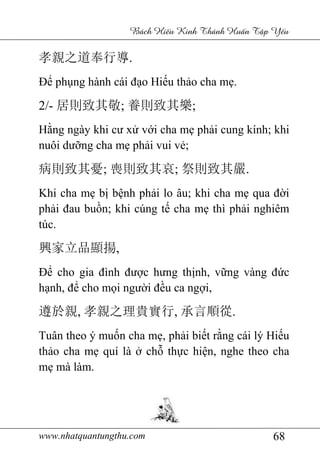 www.nhatquantungthu.com 68
Bách Hi u Kinh Thánh Hu n T p Y u
孝親之道奉行導.
Để phụng hành cái đạo Hiếu thảo cha mẹ.
2/- 居則致其敬; 養則致其樂;
Hằng ngày khi cư xử với cha mẹ phải cung kính; khi
nuôi dưỡng cha mẹ phải vui vẻ;
病則致其憂; 喪則致其哀; 祭則致其嚴.
Khi cha mẹ bị bệnh phải lo âu; khi cha mẹ qua đời
phải đau buồn; khi cúng tế cha mẹ thì phải nghiêm
túc.
興家立品顯揚,
Để cho gia đình được hưng thịnh, vững vàng đức
hạnh, để cho mọi người đều ca ngợi,
遵於親, 孝親之理貴實行, 承言順從.
Tuân theo ý muốn cha mẹ, phải biết rằng cái lý Hiếu
thảo cha mẹ quí là ở chỗ thực hiện, nghe theo cha
mẹ mà làm.
 