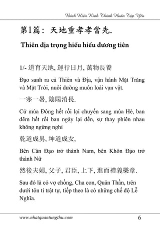 www.nhatquantungthu.com 6
Bách Hi u Kinh Thánh Hu n T p Y u
第第第第1111篇篇篇篇:::: 天地重孝孝當先天地重孝孝當先天地重孝孝當先天地重孝孝當先....
Thiên địa trọng hiếu hiếu đương tiên
1/- 道育天地, 運行日月, 萬物長養
Đạo sanh ra cả Thiên và Địa, vận hành Mặt Trăng
và Mặt Trời, nuôi dưỡng muôn loài vạn vật.
一寒一暑, 陰陽消長.
Cứ mùa Đông hết rồi lại chuyển sang mùa Hè, ban
đêm hết rồi ban ngày lại đến, sự thay phiên nhau
không ngừng nghỉ
乾道成男, 坤道成女,
Bên Càn Đạo trở thành Nam, bên Khôn Đạo trở
thành Nữ
然後夫婦, 父子, 君臣, 上下, 進而禮義樂章.
Sau đó là có vợ chồng, Cha con, Quân Thần, trên
dưới tôn ti trật tự, tiếp theo là có những chế độ Lễ
Nghĩa.
 