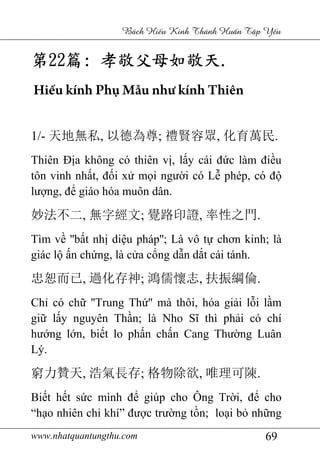 www.nhatquantungthu.com 69
Bách Hi u Kinh Thánh Hu n T p Y u
第第第第22222222篇篇篇篇:::: 孝敬父母如敬天孝敬父母如敬天孝敬父母如敬天孝敬父母如敬天....
Hiếu kính Phụ Mẫu như kính Thiên
1/- 天地無私, 以德為尊; 禮賢容眾, 化育萬民.
Thiên Địa không có thiên vị, lấy cái đức làm điều
tôn vinh nhất, đối xử mọi người có Lễ phép, có độ
lượng, để giáo hóa muôn dân.
妙法不二, 無字經文; 覺路印證, 率性之門.
Tìm về ''bất nhị diệu pháp''; Là vô tự chơn kinh; là
giác lộ ấn chứng, là cửa cổng dẫn dắt cái tánh.
忠恕而已, 過化存神; 鴻儒懷志, 扶振綱倫.
Chỉ có chữ ''Trung Thứ'' mà thôi, hóa giải lỗi lầm
giữ lấy nguyên Thần; là Nho Sĩ thì phải có chí
hướng lớn, biết lo phấn chấn Cang Thường Luân
Lý.
窮力贊天, 浩氣長存; 格物除欲, 唯理可陳.
Biết hết sức mình để giúp cho Ông Trời, để cho
“hạo nhiên chi khí” được trường tồn; loại bỏ những
 
