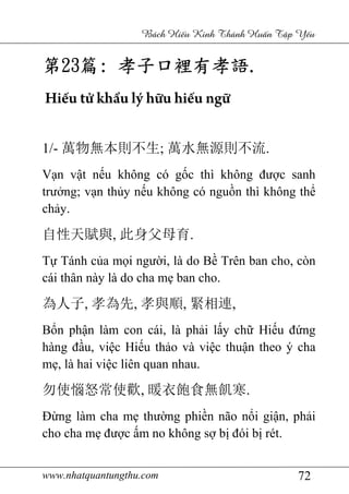 www.nhatquantungthu.com 72
Bách Hi u Kinh Thánh Hu n T p Y u
第第第第23232323篇篇篇篇:::: 孝子口裡有孝語孝子口裡有孝語孝子口裡有孝語孝子口裡有孝語....
Hiếu tử khẩu lý hữu hiếu ngữ
1/- 萬物無本則不生; 萬水無源則不流.
Vạn vật nếu không có gốc thì không được sanh
trưởng; vạn thủy nếu không có nguồn thì không thể
chảy.
自性天賦與, 此身父母育.
Tự Tánh của mọi người, là do Bề Trên ban cho, còn
cái thân này là do cha mẹ ban cho.
為人子, 孝為先, 孝與順, 緊相連,
Bổn phận làm con cái, là phải lấy chữ Hiếu đứng
hàng đầu, việc Hiếu thảo và việc thuận theo ý cha
mẹ, là hai việc liên quan nhau.
勿使惱怒常使歡, 暖衣飽食無飢寒.
Đừng làm cha mẹ thường phiền não nổi giận, phải
cho cha mẹ được ấm no không sợ bị đói bị rét.
 