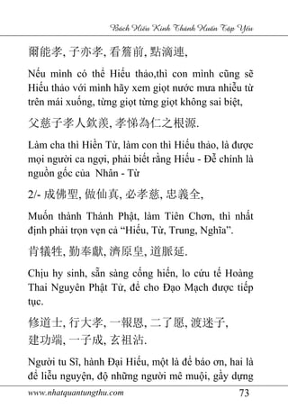 www.nhatquantungthu.com 73
Bách Hi u Kinh Thánh Hu n T p Y u
爾能孝, 子亦孝, 看簷前, 點滴連,
Nếu mình có thể Hiếu thảo,thì con mình cũng sẽ
Hiếu thảo với mình hãy xem giọt nước mưa nhiễu từ
trên mái xuống, từng giọt từng giọt không sai biệt,
父慈子孝人欽羨, 孝悌為仁之根源.
Làm cha thì Hiền Từ, làm con thì Hiếu thảo, là được
mọi người ca ngợi, phải biết rằng Hiếu - Đễ chính là
nguồn gốc của Nhân - Từ
2/- 成佛聖, 做仙真, 必孝慈, 忠義全,
Muốn thành Thánh Phật, làm Tiên Chơn, thì nhất
định phải trọn vẹn cả “Hiếu, Từ, Trung, Nghĩa”.
肯犠牲, 勤奉獻, 濟原皇, 道脈延.
Chịu hy sinh, sẵn sàng cống hiến, lo cứu tế Hoàng
Thai Nguyên Phật Tử, để cho Đạo Mạch được tiếp
tục.
修道士, 行大孝, 一報恩, 二了愿, 渡迷子,
建功端, 一子成, 玄祖沾.
Người tu Sĩ, hành Đại Hiếu, một là để báo ơn, hai là
để liễu nguyện, độ những người mê muội, gầy dựng
 