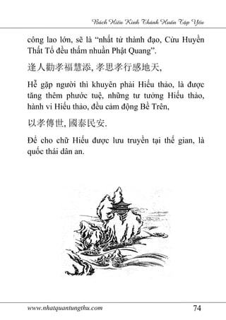www.nhatquantungthu.com 74
Bách Hi u Kinh Thánh Hu n T p Y u
công lao lớn, sẽ là “nhất tử thành đạo, Cửu Huyền
Thất Tổ đều thấm nhuần Phật Quang”.
逢人勸孝福慧添, 孝思孝行感地天,
Hễ gặp người thì khuyên phải Hiếu thảo, là được
tăng thêm phước tuệ, những tư tưởng Hiếu thảo,
hành vi Hiếu thảo, đều cảm động Bề Trên,
以孝傳世, 國泰民安.
Để cho chữ Hiếu được lưu truyền tại thế gian, là
quốc thái dân an.
 