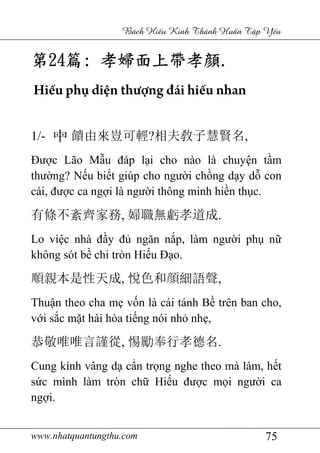 www.nhatquantungthu.com 75
Bách Hi u Kinh Thánh Hu n T p Y u
第第第第24242424篇篇篇篇:::: 孝婦面孝婦面孝婦面孝婦面上帶孝上帶孝上帶孝上帶孝顔顔顔顔....
Hiếu phụ diện thượng đái hiếu nhan
1/- 饋由來豈可輕?相夫敎子慧賢名,
Được Lão Mẫu đáp lại cho nào là chuyện tầm
thường? Nếu biết giúp cho người chồng dạy dỗ con
cái, được ca ngợi là người thông minh hiền thục.
有條不紊齊家務, 婦職無虧孝道成.
Lo việc nhà đầy đủ ngăn nắp, làm người phụ nữ
không sót bề chi tròn Hiếu Đạo.
順親本是性天成, 悅色和顔細語聲,
Thuận theo cha mẹ vốn là cái tánh Bề trên ban cho,
với sắc mặt hài hòa tiếng nói nhỏ nhẹ,
恭敬唯唯言謹從, 惕勵奉行孝德名.
Cung kính vâng dạ cẩn trọng nghe theo mà làm, hết
sức mình làm tròn chữ Hiếu được mọi người ca
ngợi.
 