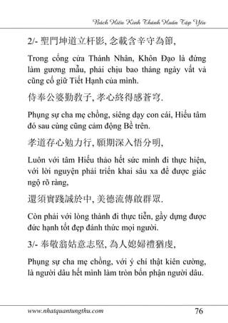 www.nhatquantungthu.com 76
Bách Hi u Kinh Thánh Hu n T p Y u
2/- 聖門坤道立杆影, 念載含辛守為節,
Trong cổng cửa Thánh Nhân, Khôn Đạo là đứng
làm gương mẫu, phải chịu bao tháng ngày vất vả
cũng cố giữ Tiết Hạnh của mình.
侍奉公婆勤敎子, 孝心終得感蒼穹.
Phụng sự cha mẹ chồng, siêng dạy con cái, Hiếu tâm
đó sau cùng cũng cảm động Bề trên.
孝道存心勉力行, 願期深入悟分明,
Luôn với tâm Hiếu thảo hết sức mình đi thực hiện,
với lời nguyện phải triển khai sâu xa để được giác
ngộ rõ ràng,
還須實踐誠於中, 美德流傳啟群眾.
Còn phải với lòng thành đi thực tiễn, gầy dựng được
đức hạnh tốt đẹp đánh thức mọi người.
3/- 奉敬翁姑意志堅, 為人媳婦禮猶虔,
Phụng sự cha mẹ chồng, với ý chí thật kiên cường,
là người dâu hết mình làm tròn bổn phận người dâu.
 