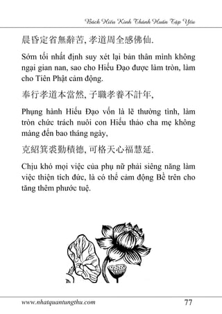 www.nhatquantungthu.com 77
Bách Hi u Kinh Thánh Hu n T p Y u
晨昏定省無辭苦, 孝道周全感佛仙.
Sớm tối nhất định suy xét lại bản thân mình không
ngại gian nan, sao cho Hiếu Đạo được làm tròn, làm
cho Tiên Phật cảm động.
奉行孝道本當然, 子職孝養不計年,
Phụng hành Hiếu Đạo vốn là lẽ thường tình, làm
tròn chức trách nuôi con Hiếu thảo cha mẹ không
màng đến bao tháng ngày,
克紹箕裘勤積德, 可格天心福慧延.
Chịu khó mọi việc của phụ nữ phải siêng năng làm
việc thiện tích đức, là có thể cảm động Bề trên cho
tăng thêm phước tuệ.
 