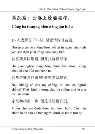 www.nhatquantungthu.com 78
Bách Hi u Kinh Thánh Hu n T p Y u
第第第第25252525篇篇篇篇:::: 公婆上邊能盡孝公婆上邊能盡孝公婆上邊能盡孝公婆上邊能盡孝....
Công bà thượng biên năng tận hiếu
1/- 夫妻緣分千年結, 至愛情深甘苦隨,
Duyên phận vợ chồng được kết lại từ ngàn năm, tình
yêu sâu đậm phải đồng cam cộng khổ,
貧富與共同進退, 相互扶持育兒傑.
Dù giàu nghèo cũng đồng bước tiến thoái, cùng
nhau lo cho đứa trẻ thành tài.
若無公婆君何來?敬愛雙老如親爹,
Nếu không có cha mẹ chồng, thì nào có người
chồng? Phải kính thương cha mẹ chồng như là cha
mẹ của mình,
家欲和諧第一步, 便是長幼禮有別,
Muốn cho gia đình được hài hòa, bước đầu tiên
chính là để cho kẻ trên người dưới có tôn ti trật tự,
 