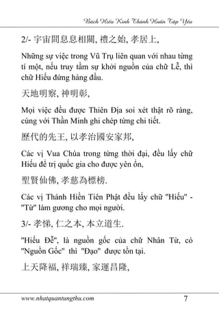 www.nhatquantungthu.com 7
Bách Hi u Kinh Thánh Hu n T p Y u
2/- 宇宙間息息相關, 禮之始, 孝居上,
Những sự việc trong Vũ Trụ liên quan với nhau từng
tí một, nếu truy tầm sự khởi nguồn của chữ Lễ, thì
chữ Hiếu đứng hàng đầu.
天地明察, 神明彰,
Mọi việc đều được Thiên Địa soi xét thật rõ ràng,
cùng với Thần Minh ghi chép từng chi tiết.
歷代的先王, 以孝治國安家邦,
Các vị Vua Chúa trong từng thời đại, đều lấy chữ
Hiếu để trị quốc gia cho được yên ổn,
聖賢仙佛, 孝慈為標榜.
Các vị Thánh Hiền Tiên Phật đều lấy chữ ''Hiếu'' -
''Từ'' làm gương cho mọi người.
3/- 孝悌, 仁之本, 本立道生.
''Hiếu Đễ'', là nguồn gốc của chữ Nhân Từ, có
''Nguồn Gốc'' thì ''Đạo'' được tồn tại.
上天降福, 祥瑞臻, 家運昌隆,
 