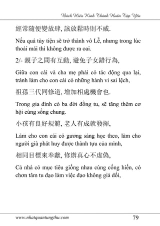 www.nhatquantungthu.com 79
Bách Hi u Kinh Thánh Hu n T p Y u
經常隨便變放肆, 該放鬆時則不威.
Nếu quá tùy tiện sẽ trở thành vô Lễ, nhưng trong lúc
thoải mái thì không được ra oai.
2/- 親子之間有互動, 避免子女錯行為,
Giữa con cái và cha mẹ phải có tác động qua lại,
tránh làm cho con cái có những hành vi sai lệch,
祖孫三代同修道, 增加相處機會也.
Trong gia đình có ba đời đồng tu, sẽ tăng thêm cơ
hội cùng sống chung.
小孩有良好規範, 老人有成就發揮,
Làm cho con cái có gương sáng học theo, làm cho
người già phát huy được thành tựu của mình,
相同目標來奉獻, 修辦真心不虛偽,
Cả nhà có mục tiêu giống nhau cùng cống hiến, có
chơn tâm tu đạo làm việc đạo không giả dối,
 