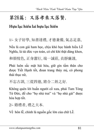 www.nhatquantungthu.com 81
Bách Hi u Kinh Thánh Hu n T p Y u
第第第第26262626篇篇篇篇:::: 又落孝來又落賢又落孝來又落賢又落孝來又落賢又落孝來又落賢....
Hựu lạc hiếu lai hựu lạc hiền
1/- 女子好學, 知書達禮, 才德兼備, 氣志足嘉,
Nếu là con gái ham học, chịu khó học hành hiểu Lễ
Nghĩa, là tài đức vẹn toàn, có chí khí thật đáng khen,
和顔悅色, 正身潔行, 端一誠莊, 貞靜廉謹,
Phải luôn sắc mặt hài hòa, giữ gìn tấm thân cho
được Tiết Hạnh tốt, đoan trang thùy mị, có phong
thái thục nữ,
不忘古訓, 三從四德, 將合二姓之好.
Không quên lời huấn người cổ xưa, phải Tam Tòng
Tứ Đức, để cho “họ nhà trai” và “họ nhà gái” được
hòa hợp tốt.
2/- 婚禮者, 禮之大本.
Về hôn lễ, chính là nguồn gốc lớn của chữ Lễ.
 