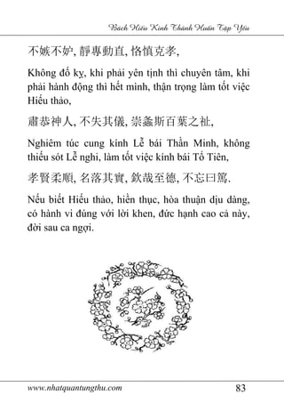 www.nhatquantungthu.com 83
Bách Hi u Kinh Thánh Hu n T p Y u
不嫉不妒, 靜專動直, 恪慎克孝,
Không đố kỵ, khi phải yên tịnh thì chuyên tâm, khi
phải hành động thì hết mình, thận trọng làm tốt việc
Hiếu thảo,
肅恭神人, 不失其儀, 崇螽斯百葉之祉,
Nghiêm túc cung kính Lễ bái Thần Minh, không
thiếu sót Lễ nghi, làm tốt việc kính bái Tổ Tiên,
孝賢柔順, 名落其實, 欽哉至德, 不忘曰篤.
Nếu biết Hiếu thảo, hiền thục, hòa thuận dịu dàng,
có hành vi đúng với lời khen, đức hạnh cao cả này,
đời sau ca ngợi.
 