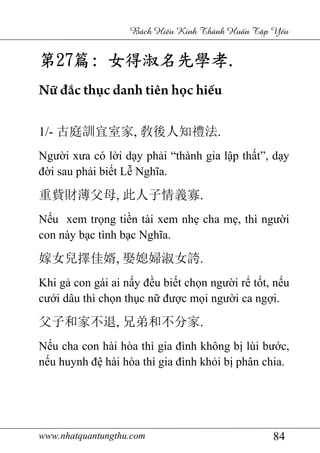 www.nhatquantungthu.com 84
Bách Hi u Kinh Thánh Hu n T p Y u
第第第第27272727篇篇篇篇:::: 女得淑名先學孝女得淑名先學孝女得淑名先學孝女得淑名先學孝....
Nữ đắc thục danh tiên học hiếu
1/- 古庭訓宜室家, 敎後人知禮法.
Người xưa có lời dạy phải “thành gia lập thất”, dạy
đời sau phải biết Lễ Nghĩa.
重貲財薄父母, 此人子情義寡.
Nếu xem trọng tiền tài xem nhẹ cha mẹ, thì người
con này bạc tình bạc Nghĩa.
嫁女兒擇佳婿, 娶媳婦淑女誇.
Khi gả con gái ai nấy đều biết chọn người rể tốt, nếu
cưới dâu thì chọn thục nữ được mọi người ca ngợi.
父子和家不退, 兄弟和不分家.
Nếu cha con hài hòa thì gia đình không bị lùi bước,
nếu huynh đệ hài hòa thì gia đình khỏi bị phân chia.
 