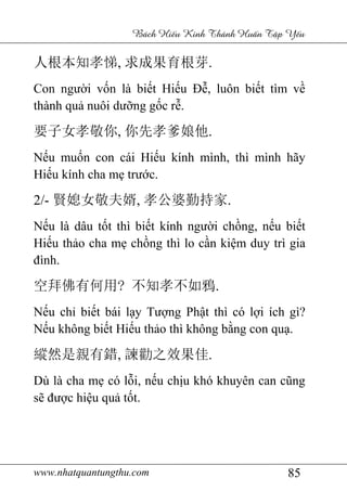 www.nhatquantungthu.com 85
Bách Hi u Kinh Thánh Hu n T p Y u
人根本知孝悌, 求成果育根芽.
Con người vốn là biết Hiếu Đễ, luôn biết tìm về
thành quả nuôi dưỡng gốc rễ.
要子女孝敬你, 你先孝爹娘他.
Nếu muốn con cái Hiếu kính mình, thì mình hãy
Hiếu kính cha mẹ trước.
2/- 賢媳女敬夫婿, 孝公婆勤持家.
Nếu là dâu tốt thì biết kính người chồng, nếu biết
Hiếu thảo cha mẹ chồng thì lo cần kiệm duy trì gia
đình.
空拜佛有何用? 不知孝不如鴉.
Nếu chỉ biết bái lạy Tượng Phật thì có lợi ích gì?
Nếu không biết Hiếu thảo thì không bằng con quạ.
縱然是親有錯, 諫勸之效果佳.
Dù là cha mẹ có lỗi, nếu chịu khó khuyên can cũng
sẽ được hiệu quả tốt.
 