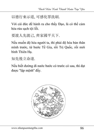 www.nhatquantungthu.com 86
Bách Hi u Kinh Thánh Hu n T p Y u
以德行來示道, 可感化罪洗刷.
Với cái đức để hành ra cho thấy Đạo, là có thể cảm
hóa rửa sạch tội lỗi.
要渡人先渡己, 齊家國平天下.
Nếu muốn độ hóa người ta, thì phải độ hóa bản thân
mình trước, từ bước Tề Gia, rồi Trị Quốc, rồi mới
bình Thiên Hạ.
知先後立命達.
Nếu biết đường đi nước bước có trước có sau, thì đạt
được ''lập mệnh'' đấy.
 