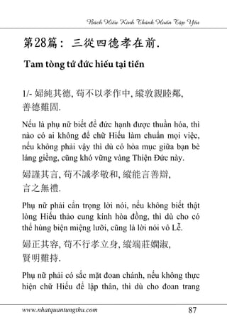www.nhatquantungthu.com 87
Bách Hi u Kinh Thánh Hu n T p Y u
第第第第28282828篇篇篇篇:::: 三從四德孝在前三從四德孝在前三從四德孝在前三從四德孝在前....
Tam tòng tứ đức hiếu tại tiền
1/- 婦純其德, 苟不以孝作中, 縱敦親睦鄰,
善德難固.
Nếu là phụ nữ biết để đức hạnh được thuần hóa, thì
nào có ai không để chữ Hiếu làm chuẩn mọi việc,
nếu không phải vậy thì dù có hòa mục giữa bạn bè
láng giềng, cũng khó vững vàng Thiện Đức này.
婦謹其言, 苟不誠孝敬和, 縱能言善辯,
言之無禮.
Phụ nữ phải cẩn trọng lời nói, nếu không biết thật
lòng Hiếu thảo cung kính hòa đồng, thì dù cho có
thể hùng biện miệng lưỡi, cũng là lời nói vô Lễ.
婦正其容, 苟不行孝立身, 縱端莊嫻淑,
賢明難持.
Phụ nữ phải có sắc mặt đoan chánh, nếu không thực
hiện chữ Hiếu để lập thân, thì dù cho đoan trang
 