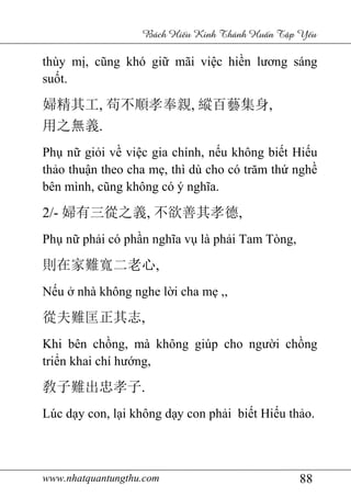 www.nhatquantungthu.com 88
Bách Hi u Kinh Thánh Hu n T p Y u
thùy mị, cũng khó giữ mãi việc hiền lương sáng
suốt.
婦精其工, 苟不順孝奉親, 縱百藝集身,
用之無義.
Phụ nữ giỏi về việc gia chính, nếu không biết Hiếu
thảo thuận theo cha mẹ, thì dù cho có trăm thứ nghề
bên mình, cũng không có ý nghĩa.
2/- 婦有三從之義, 不欲善其孝德,
Phụ nữ phải có phần nghĩa vụ là phải Tam Tòng,
則在家難寬二老心,
Nếu ở nhà không nghe lời cha mẹ ,,
從夫難匡正其志,
Khi bên chồng, mà không giúp cho người chồng
triển khai chí hướng,
敎子難出忠孝子.
Lúc dạy con, lại không dạy con phải biết Hiếu thảo.
 