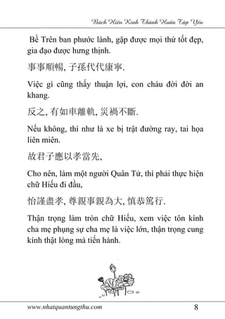 www.nhatquantungthu.com 8
Bách Hi u Kinh Thánh Hu n T p Y u
Bề Trên ban phước lành, gặp được mọi thứ tốt đẹp,
gia đạo được hưng thịnh.
事事順暢, 子孫代代康寧.
Việc gì cũng thấy thuận lợi, con cháu đời đời an
khang.
反之, 有如車離軌, 災禍不斷.
Nếu không, thì như là xe bị trật đường ray, tai họa
liên miên.
故君子應以孝當先,
Cho nên, làm một người Quân Tử, thì phải thực hiện
chữ Hiếu đi đầu,
怡謹盡孝, 尊親事親為大, 慎恭篤行.
Thận trọng làm tròn chữ Hiếu, xem việc tôn kính
cha mẹ phụng sự cha mẹ là việc lớn, thận trọng cung
kính thật lòng mà tiến hành.
 