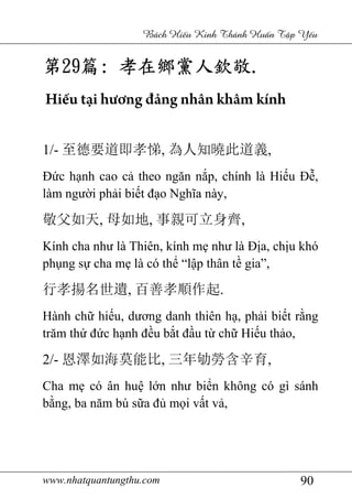 www.nhatquantungthu.com 90
Bách Hi u Kinh Thánh Hu n T p Y u
第第第第29292929篇篇篇篇:::: 孝在鄉黨人欽敬孝在鄉黨人欽敬孝在鄉黨人欽敬孝在鄉黨人欽敬....
Hiếu tại hương đảng nhân khâm kính
1/- 至德要道即孝悌, 為人知曉此道義,
Đức hạnh cao cả theo ngăn nắp, chính là Hiếu Đễ,
làm người phải biết đạo Nghĩa này,
敬父如天, 母如地, 事親可立身齊,
Kính cha như là Thiên, kính mẹ như là Địa, chịu khó
phụng sự cha mẹ là có thể “lập thân tề gia”,
行孝揚名世遺, 百善孝順作起.
Hành chữ hiếu, dương danh thiên hạ, phải biết rằng
trăm thứ đức hạnh đều bắt đầu từ chữ Hiếu thảo,
2/- 恩澤如海莫能比, 三年劬勞含辛育,
Cha mẹ có ân huệ lớn như biển không có gì sánh
bằng, ba năm bú sữa đủ mọi vất vả,
 