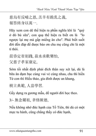 www.nhatquantungthu.com 91
Bách Hi u Kinh Thánh Hu n T p Y u
慈烏有反哺之恩, 羔羊有跪乳之義,
報答終身以萬一.
Hãy xem con dê thể hiện ra phần nghĩa khí là ''quỳ
ở đó bú sữa'', con quạ thể hiện ra biết ơn là ''lo
ngược lại mẹ mà gấp miếng ăn cho''. Phải biết suốt
đời đền đáp để được báo ơn cha mẹ cũng chỉ là một
tí thôi.
晨昏定省躬踐, 菽水承歡樂怡,
父慈子孝家康定,
Sớm tối nhất định phải đích thân suy xét lại, dù là
bữa ăn đạm bạc cùng vui vẻ cùng nhau, cha thì hiền
Từ con thì Hiếu thảo, gia đình được an khang,
樹立典範, 人當學習.
Gầy dựng ra gương mẫu, để người đời học theo.
3/- 無念爾祖, 聿修厥德,
Nếu không nhớ đức hạnh của Tổ Tiên, thì dù có một
mực tu hành, cũng chẳng thấy có đức hạnh,
 