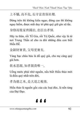 www.nhatquantungthu.com 92
Bách Hi u Kinh Thánh Hu n T p Y u
上不驕, 高不危, 長守富貴保社稷.
Đứng trên thì không kiêu ngạo, đứng cao thì không
nguy hiểm, được mãi duy trì phú quý giữ gìn xã tắc.
身修而後家齊國治, 忠臣出孝悌.
Hãy tu thân, rồi Tề Gia, rồi Trị Quốc, như vậy là từ
nơi Trung Thần sẽ cho ra đời những đứa con biết
Hiếu Đễ.
金銀財寶貴, 父母更寶矣.
Vàng bạc châu báu là đồ quý giá, cha mẹ càng quý
giá hơn.
飲水思源, 知孝親貴唯一,
Uống nước phải nhớ nguồn, nếu biết Hiếu thảo mới
là điều quý nhất trên đời,
孝為德之本, 是大道之根基.
Hiếu thảo là nguồn gốc của các loại đức, là nền tảng
của Đại Đạo.
 