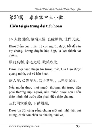 www.nhatquantungthu.com 93
Bách Hi u Kinh Thánh Hu n T p Y u
第第第第30303030篇篇篇篇:::: 孝在家中大小歡孝在家中大小歡孝在家中大小歡孝在家中大小歡....
Hiếu tại gia trung đại tiểu hoan
1/- 人倫開始, 肇端夫婦, 良緣夙締, 佳偶天成.
Khởi điểm của Luân Lý con người, được bắt đầu từ
vợ chồng, lương duyên hòa hợp, là kết thành vợ
chồng.
眼前爽利, 家宅光明, 歡笑欣欣.
Được mọi việc thuận lợi trước mắt, Gia Đạo được
quang minh, vui vẻ hân hoan.
欲人愛, 必先愛人, 欲子孝順, , 己先孝父母.
Nếu muốn được mọi người thương, thì trước tiên
phải thương mọi người, nếu muốn được con Hiếu
thảo mình, thì trước tiên phải Hiếu thảo cha mẹ.
三代同堂重慶, 下孫娛親,
Được ba đời cùng sống chung một mái nhà thật vui
mừng, cảnh con cháu cả nhà thật vui vẻ,
 