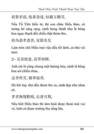 www.nhatquantungthu.com 94
Bách Hi u Kinh Thánh Hu n T p Y u
祖賢孝孫, 後輩發達, 似蘭玉聯芳,
Nếu Tổ Tiên hiền từ, thì con cháu Hiếu thảo, có
tương lai sáng rạng, cảnh hưng thịnh như là bông
hoa ngọc thạch đối chiếu thật thơm tho,
始為盡孝盡善, 家園美矣
Làm tròn chữ Hiếu mọi việc đều tốt lành, cả nhà vui
tươi.
2/- 兄弟既翕, 花萼相輝,
Anh em là cùng chung một hương hỏa, cành lá bông
hoa soi chiếu nhau,
孟季齊芳, 棣華競秀.
Dù lớn hay nhỏ đều thơm tho cả, cảnh đẹp như nhau
cả.
孝者胸懷歡暢, 長壽可期,
Nếu biết Hiếu thảo thì tâm hoài được thoải mái vui
vẻ, luôn cả được trường thọ sống lâu,
 